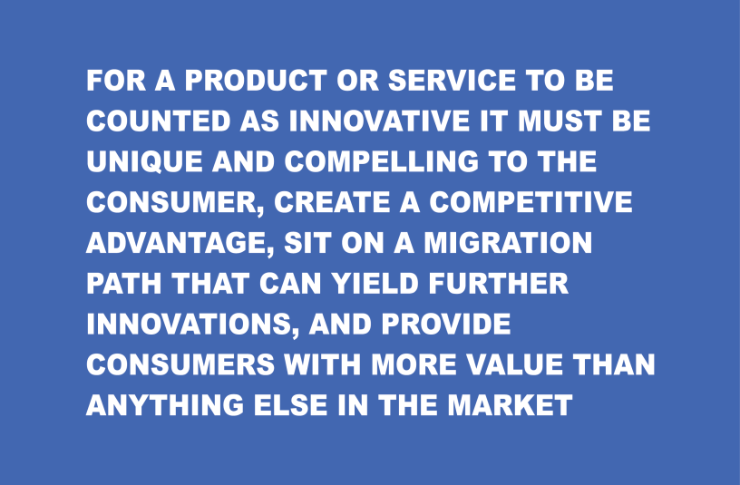 For a product or service to be counted as innovative it must be unique and compelling to the consumer, create a competitive advantage, sit on a migration path that can yield further innovations, and provide consumers with more value than anything else in the market